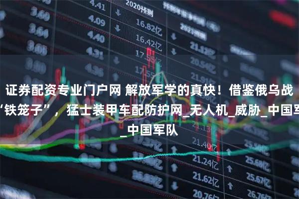 证券配资专业门户网 解放军学的真快!借鉴俄乌战场“铁笼子”,猛士装甲车配防护网_无人机_威胁_中国军队