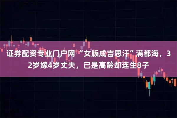 证券配资专业门户网 “女版成吉思汗”满都海，32岁嫁4岁丈夫，已是高龄却连生8子