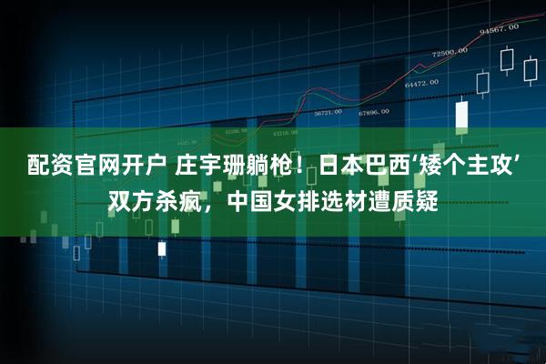 配资官网开户 庄宇珊躺枪！日本巴西‘矮个主攻’双方杀疯，中国女排选材遭质疑