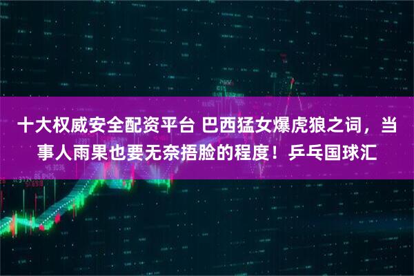 十大权威安全配资平台 巴西猛女爆虎狼之词,当事人雨果也要无奈捂脸的程度!乒乓国球汇