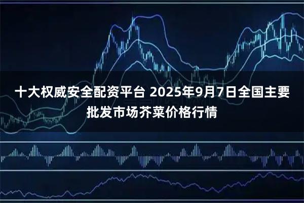十大权威安全配资平台 2025年9月7日全国主要批发市场芥菜价格行情