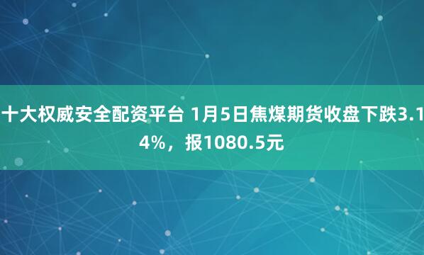 十大权威安全配资平台 1月5日焦煤期货收盘下跌3.14%，报1080.5元
