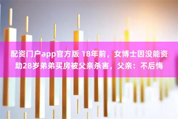 配资门户app官方版 18年前，女博士因没能资助28岁弟弟买房被父亲杀害，父亲：不后悔