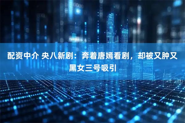 配资中介 央八新剧：奔着唐嫣看剧，却被又肿又黑女三号吸引
