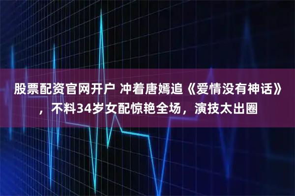 股票配资官网开户 冲着唐嫣追《爱情没有神话》，不料34岁女配惊艳全场，演技太出圈