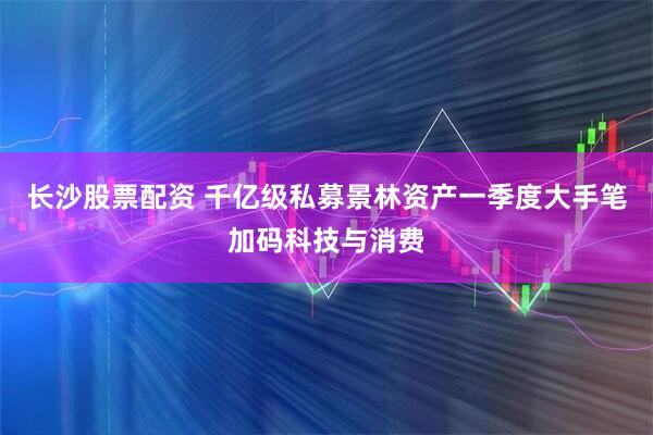 长沙股票配资 千亿级私募景林资产一季度大手笔加码科技与消费