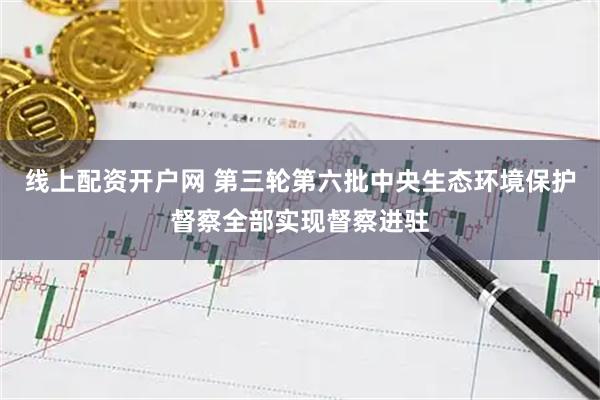 线上配资开户网 第三轮第六批中央生态环境保护督察全部实现督察进驻