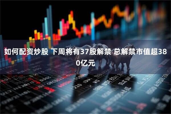 如何配资炒股 下周将有37股解禁 总解禁市值超380亿元